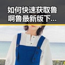 如何快速获取鲁啊鲁最新版下载：淮南市用户指南