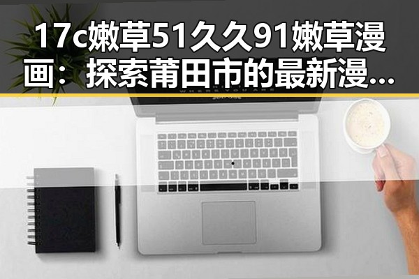 17c嫩草51久久91嫩草漫画：探索莆田市的最新漫画潮流