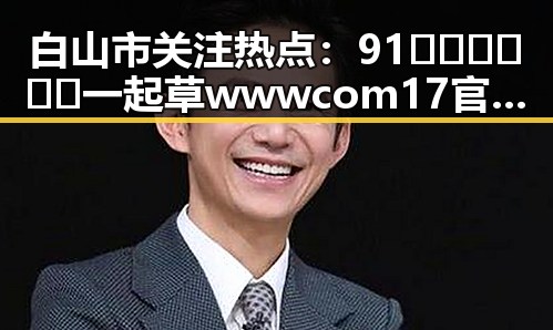白山市关注热点：91🍆🍑🔞❌❌❌一起草wwwcom17官方版引发热议