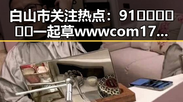 白山市关注热点:91🍆🍑🔞❌❌❌一起草wwwcom17官方版引发热议