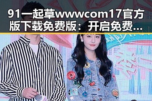 91 一起草wwwcom17官方版下载免费版:开启免费体验新纪元