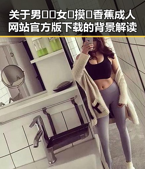 关于男🍌❌女🍑摸🐻香蕉成人网站官方版下载的背景解读