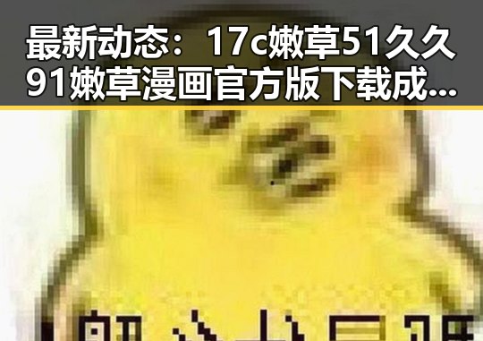 最新动态：17c嫩草51久久91嫩草漫画官方版下载成为热议焦点
