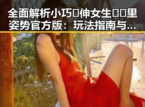 全面解析小巧🐥伸女生🍑🍑里姿势官方版:玩法指南与注意事项