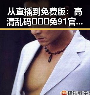 从直播到免费版:高清乱码🔞❌♋免91官方版免费版的最新动态