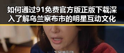 如何通过91免费官方版正版下载深入了解乌兰察布市的明星互动文化