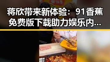 蒋欣带来新体验：91香蕉免费版下载助力娱乐内容更新