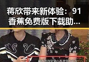 蒋欣带来新体验：91香蕉免费版下载助力娱乐内容更新
