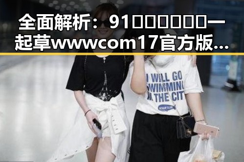 全面解析:91🍆🍑🔞❌❌❌一起草wwwcom17官方版下载的现状与影响