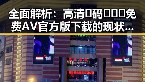全面解析：高清🈚码🔞❌♋免费AV官方版下载的现状与风险