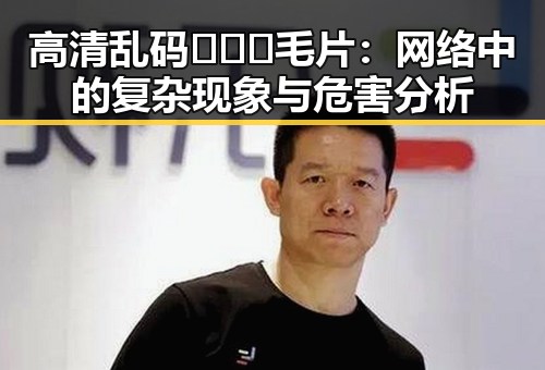 高清乱码🔞❌♋毛片:网络中的复杂现象与危害分析