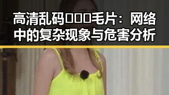 高清乱码🔞❌♋毛片:网络中的复杂现象与危害分析