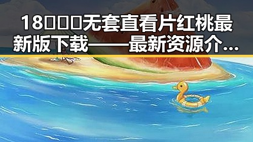 18❌❌❌无套直看片红桃最新版下载——最新资源介绍与安全提示
