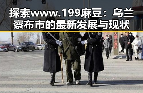 探索www.199麻豆：乌兰察布市的最新发展与现状