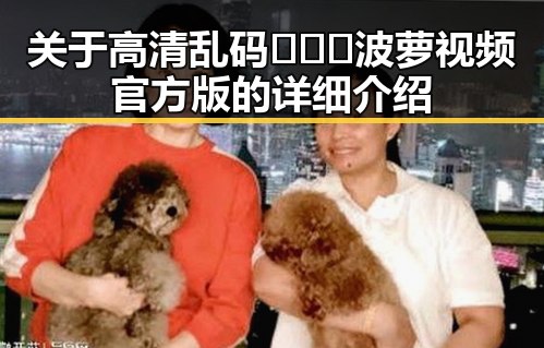 关于高清乱码🔞❌♋波萝视频官方版的详细介绍