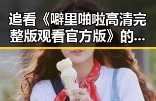 追看《噼里啪啦高清完整版观看官方版》的最佳途径