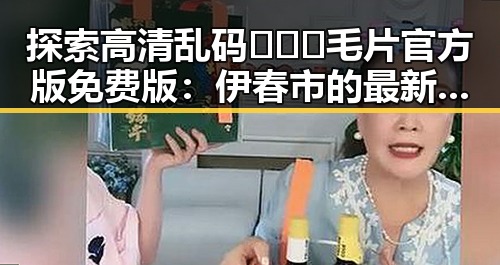 探索高清乱码🔞❌♋毛片官方版免费版：伊春市的最新动态