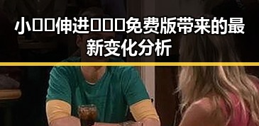 小🐔🐔伸进🈲🔞🔞免费版带来的最新变化分析