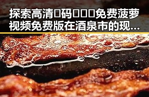 探索高清🈚码🔞❌♋免费菠萝视频免费版在酒泉市的现状与发展