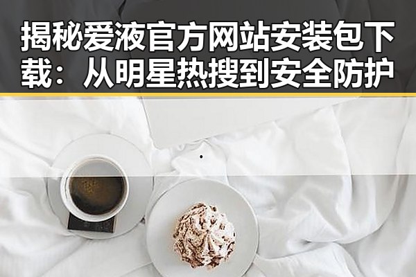 揭秘爱液官方网站安装包下载:从明星热搜到安全防护