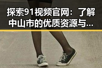 探索91视频官网:了解中山市的优质资源与服务