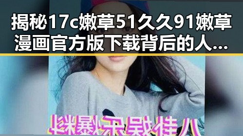 揭秘17c嫩草51久久91嫩草漫画官方版下载背后的人物动态