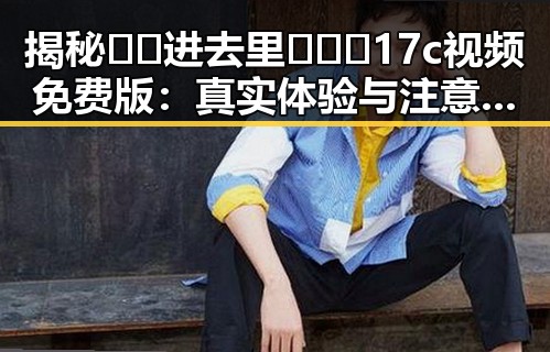 揭秘🔞🍌进去里❌❌❌17c视频免费版:真实体验与注意事项