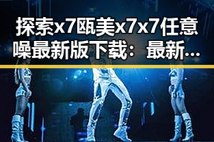 探索x7瓯美x7x7任意噪最新版下载:最新版本介绍与下载指南