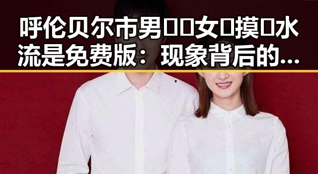 呼伦贝尔市男🍌❌女🍑摸🐻水流是免费版:现象背后的深层观察