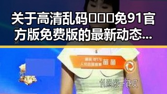 关于高清乱码🔞❌♋免91官方版免费版的最新动态与现状