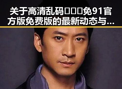 关于高清乱码🔞❌♋免91官方版免费版的最新动态与现状