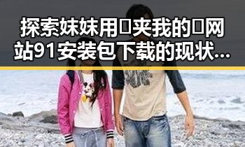 探索妺妺用🐻夹我的🍌网站91安装包下载的现状与变化