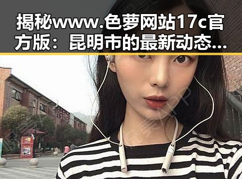 揭秘www.色 萝网站17c官方版：昆明市的最新动态与发展