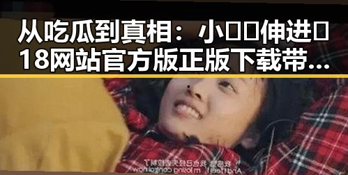 从吃瓜到真相：小🐔🐔伸进🈲18网站官方版正版下载带来的反差体验