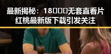 最新揭秘：18❌❌❌无套直看片红桃最新版下载引发关注