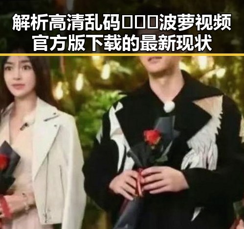 解析高清乱码🔞❌♋波萝视频官方版下载的最新现状