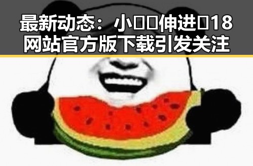 最新动态：小🐔🐔伸进🈲18网站官方版下载引发关注