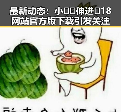 最新动态：小🐔🐔伸进🈲18网站官方版下载引发关注