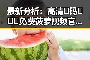 最新分析：高清🈚码🔞❌♋免费菠萝视频官方版现状与发展