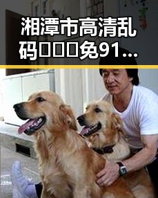 湘潭市高清乱码🔞❌♋免91免费版：最新资源指南与注意事项
