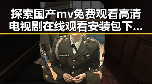 探索国产mv免费观看高清电视剧在线观看安装包下载的最新动态