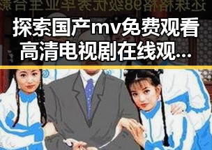探索国产mv免费观看高清电视剧在线观看安装包下载的最新动态