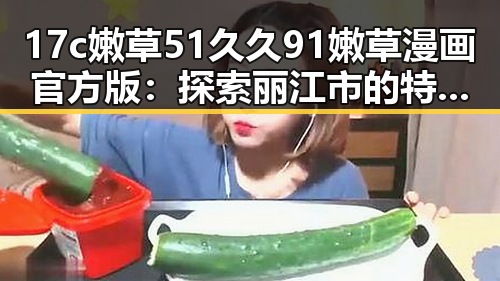 17c嫩草51久久91嫩草漫画官方版：探索丽江市的特色文化与发展
