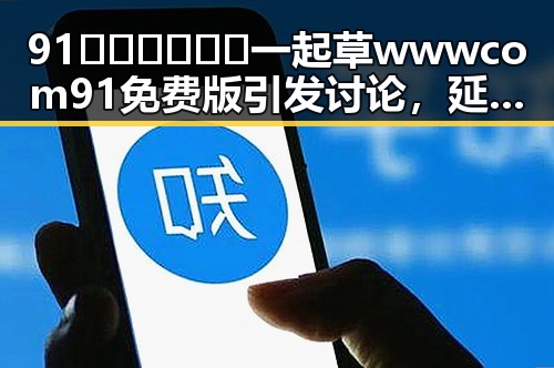91🍆🍑🔞❌❌❌一起草wwwcom91免费版引发讨论，延安市相关动态解析