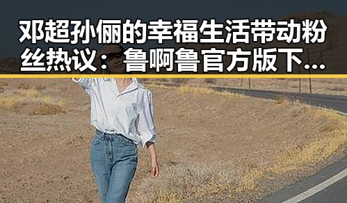 邓超孙俪的幸福生活带动粉丝热议：鲁啊鲁官方版下载助力娱乐圈粉丝互动