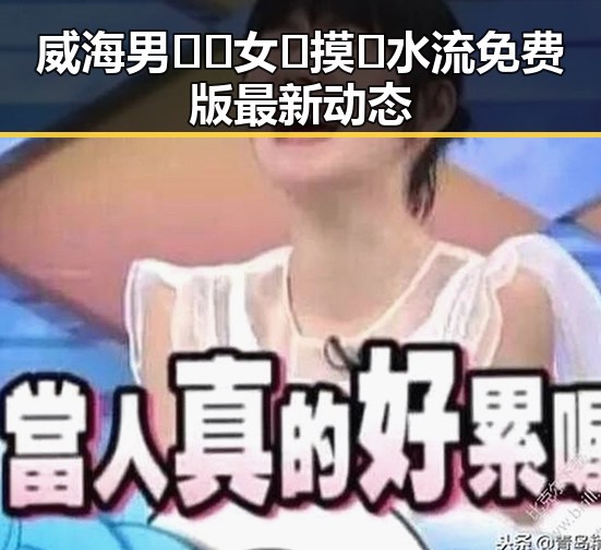 威海男🍌❌女🍑摸🐻水流免费版最新动态