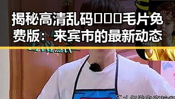 揭秘高清乱码🔞❌♋毛片免费版：来宾市的最新动态