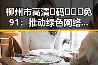 柳州市高清🈚码🔞❌♋免91：推动绿色网络环境的实践探索