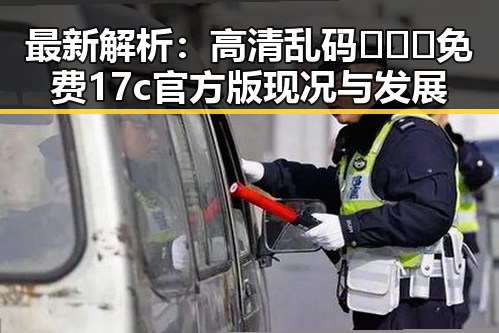 最新解析：高清乱码🔞❌♋免费17c官方版现况与发展