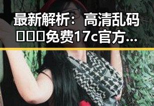 最新解析:高清乱码🔞❌♋免费17c官方版现况与发展